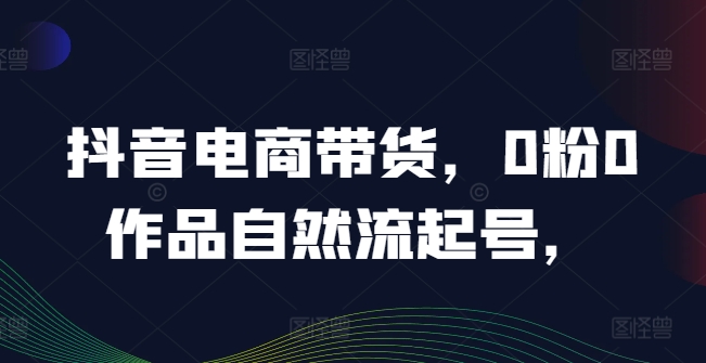 抖音电商带货，0粉0作品自然流起号，热销20多万人的抖音课程的经验分享-无双资源网