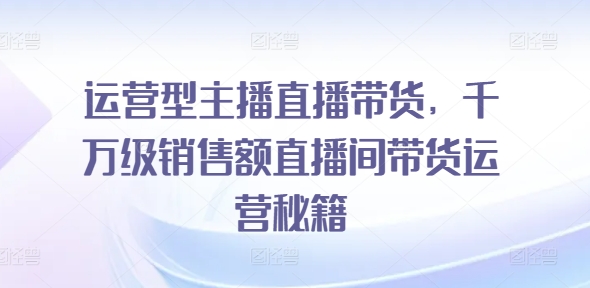 运营型主播直播带货，​千万级销售额直播间带货运营秘籍-无双资源网