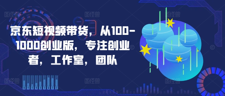 京东短视频带货，从100-1000创业版，专注创业者，工作室，团队-无双资源网