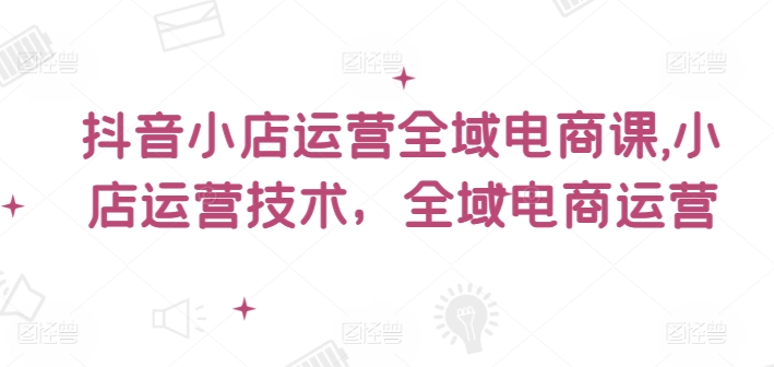 抖音小店运营全域电商课，​小店运营技术，全域电商运营-无双资源网