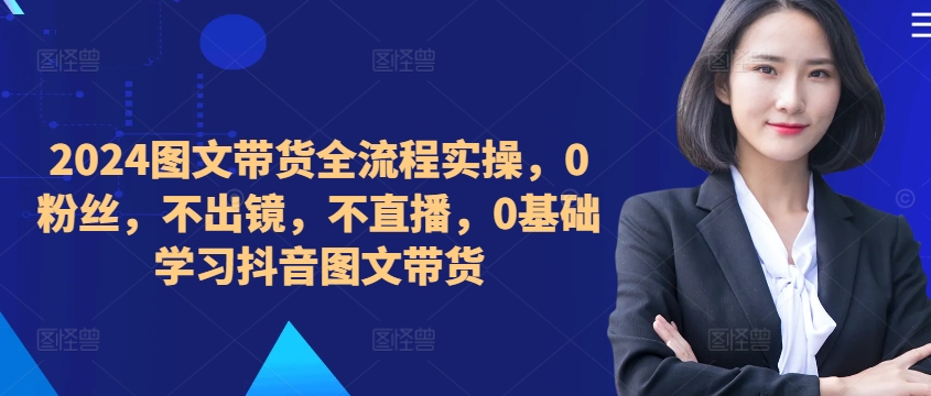 ​​​​​​2024图文带货全流程实操，0粉丝，不出镜，不直播，0基础学习抖音图文带货-无双资源网