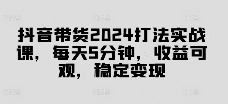 抖音带货2024打法实战课，每天5分钟，收益可观，稳定变现【揭秘】-无双资源网