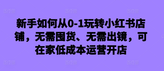 新手如何从0-1玩转小红书店铺，无需囤货、无需出镜，可在家低成本运营开店-无双资源网